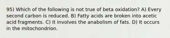 95) Which of the following is not true of beta oxidation? A) Every second carbon is reduced. B) Fatty acids are broken into acetic acid fragments. C) It involves the anabolism of fats. D) It occurs in the mitochondrion.