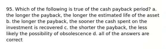 95. Which of the following is true of the cash payback period? a. the longer the payback, the longer the estimated life of the asset b. the longer the payback, the sooner the cash spent on the investment is recovered c. the shorter the payback, the less likely the possibility of obsolescence d. all of the answers are correct