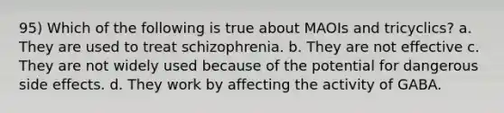 95) Which of the following is true about MAOIs and tricyclics? a. They are used to treat schizophrenia. b. They are not effective c. They are not widely used because of the potential for dangerous side effects. d. They work by affecting the activity of GABA.