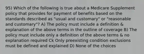 95) Which of the following is true about a Medicare Supplement policy that provides for payment of benefits based on the standards described as "usual and customary" or "reasonable and customary"? A) The policy must include a definition & explanation of the above terms in the outline of coverage B) The policy must include only a definition of the above terms & no explanation required Ck Only preexisting condition exclusions must be defined and explained D) None of the choices