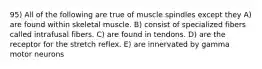 95) All of the following are true of muscle spindles except they A) are found within skeletal muscle. B) consist of specialized fibers called intrafusal fibers. C) are found in tendons. D) are the receptor for the stretch reflex. E) are innervated by gamma motor neurons