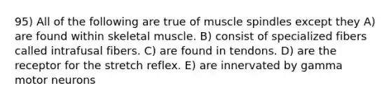 95) All of the following are true of muscle spindles except they A) are found within skeletal muscle. B) consist of specialized fibers called intrafusal fibers. C) are found in tendons. D) are the receptor for the stretch reflex. E) are innervated by gamma motor neurons