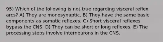 95) Which of the following is not true regarding visceral reflex arcs? A) They are monosynaptic. B) They have the same basic components as somatic reflexes. C) Short visceral reflexes bypass the CNS. D) They can be short or long reflexes. E) The processing steps involve interneurons in the CNS.