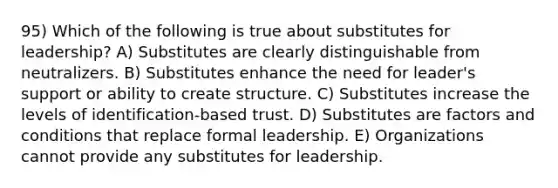 95) Which of the following is true about substitutes for leadership? A) Substitutes are clearly distinguishable from neutralizers. B) Substitutes enhance the need for leader's support or ability to create structure. C) Substitutes increase the levels of identification-based trust. D) Substitutes are factors and conditions that replace formal leadership. E) Organizations cannot provide any substitutes for leadership.