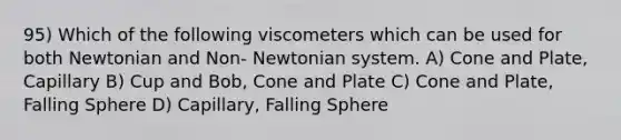 95) Which of the following viscometers which can be used for both Newtonian and Non- Newtonian system. A) Cone and Plate, Capillary B) Cup and Bob, Cone and Plate C) Cone and Plate, Falling Sphere D) Capillary, Falling Sphere