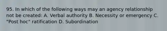 95. In which of the following ways may an agency relationship not be created: A. Verbal authority B. Necessity or emergency C. "Post hoc" ratification D. Subordination