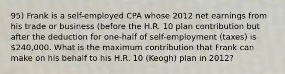 95) Frank is a self-employed CPA whose 2012 net earnings from his trade or business (before the H.R. 10 plan contribution but after the deduction for one-half of self-employment (taxes) is 240,000. What is the maximum contribution that Frank can make on his behalf to his H.R. 10 (Keogh) plan in 2012?