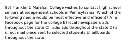 95) Franklin & Marshall College wishes to contact high school seniors at independent schools in Pennsylvania. Which of the following media would be most effective and efficient? A) a Facebook page for the college B) local newspapers ads throughout the state C) radio ads throughout the state D) a direct mail piece sent to selected students E) billboards throughout the state