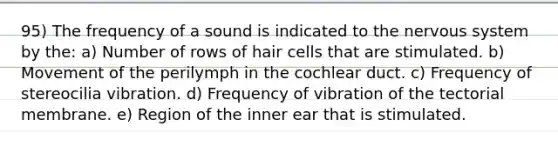 95) The frequency of a sound is indicated to the nervous system by the: a) Number of rows of hair cells that are stimulated. b) Movement of the perilymph in the cochlear duct. c) Frequency of stereocilia vibration. d) Frequency of vibration of the tectorial membrane. e) Region of the inner ear that is stimulated.