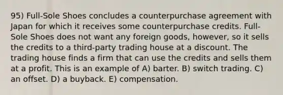 95) Full-Sole Shoes concludes a counterpurchase agreement with Japan for which it receives some counterpurchase credits. Full-Sole Shoes does not want any foreign goods, however, so it sells the credits to a third-party trading house at a discount. The trading house finds a firm that can use the credits and sells them at a profit. This is an example of A) barter. B) switch trading. C) an offset. D) a buyback. E) compensation.