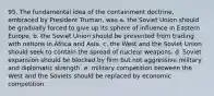 95. The fundamental idea of the containment doctrine, embraced by President Truman, was a. the Soviet Union should be gradually forced to give up its sphere of influence in Eastern Europe. b. the Soviet Union should be prevented from trading with nations in Africa and Asia. c. the West and the Soviet Union should seek to contain the spread of nuclear weapons. d. Soviet expansion should be blocked by firm but not aggressive military and diplomatic strength. e. military competition between the West and the Soviets should be replaced by economic competition.