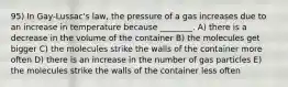 95) In Gay-Lussac's law, the pressure of a gas increases due to an increase in temperature because ________. A) there is a decrease in the volume of the container B) the molecules get bigger C) the molecules strike the walls of the container more often D) there is an increase in the number of gas particles E) the molecules strike the walls of the container less often