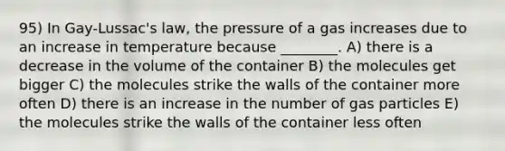 95) In Gay-Lussac's law, the pressure of a gas increases due to an increase in temperature because ________. A) there is a decrease in the volume of the container B) the molecules get bigger C) the molecules strike the walls of the container more often D) there is an increase in the number of gas particles E) the molecules strike the walls of the container less often