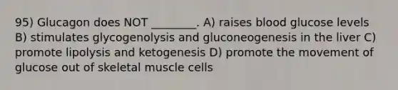 95) Glucagon does NOT ________. A) raises blood glucose levels B) stimulates glycogenolysis and gluconeogenesis in the liver C) promote lipolysis and ketogenesis D) promote the movement of glucose out of skeletal muscle cells