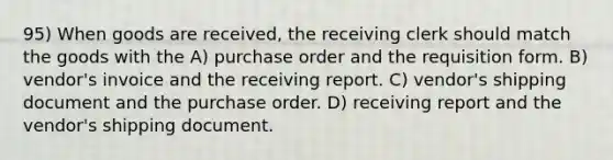 95) When goods are received, the receiving clerk should match the goods with the A) purchase order and the requisition form. B) vendor's invoice and the receiving report. C) vendor's shipping document and the purchase order. D) receiving report and the vendor's shipping document.