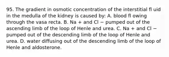 95. The gradient in osmotic concentration of the interstitial fl uid in the medulla of the kidney is caused by: A. blood fl owing through the vasa recta. B. Na + and Cl − pumped out of the ascending limb of the loop of Henle and urea. C. Na + and Cl − pumped out of the descending limb of the loop of Henle and urea. D. water diffusing out of the descending limb of the loop of Henle and aldosterone.