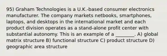 95) Graham Technologies is a U.K.-based consumer electronics manufacturer. The company markets netbooks, smartphones, laptops, and desktops in the international market and each product division operates as a stand-alone profit center with substantial autonomy. This is an example of a ________. A) global matrix structure B) functional structure C) product structure D) geographic area structure