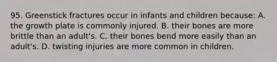 95. Greenstick fractures occur in infants and children because: A. the growth plate is commonly injured. B. their bones are more brittle than an adult's. C. their bones bend more easily than an adult's. D. twisting injuries are more common in children.