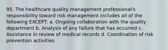 95. The healthcare quality management professional's responsibility toward risk management includes all of the following EXCEPT: a. Ongoing collaboration with the quality department b. Analysis of any failure that has occurred c. Assistance in review of medical records d. Coordination of risk prevention activities