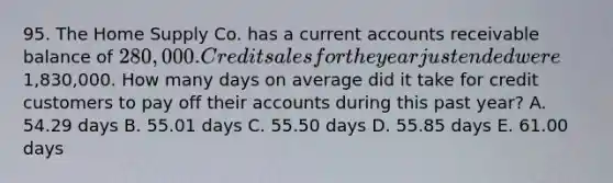 95. The Home Supply Co. has a current accounts receivable balance of 280,000. Credit sales for the year just ended were1,830,000. How many days on average did it take for credit customers to pay off their accounts during this past year? A. 54.29 days B. 55.01 days C. 55.50 days D. 55.85 days E. 61.00 days