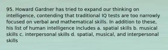 95. Howard Gardner has tried to expand our thinking on intelligence, contending that traditional IQ tests are too narrowly focused on verbal and mathematical skills. In addition to these, his list of human intelligence includes a. spatial skills b. musical skills c. interpersonal skills d. spatial, musical, and interpersonal skills