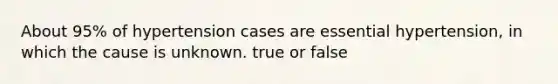 About 95% of hypertension cases are essential hypertension, in which the cause is unknown. true or false