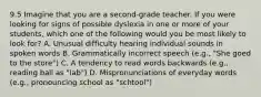 9.5 Imagine that you are a second-grade teacher. If you were looking for signs of possible dyslexia in one or more of your students, which one of the following would you be most likely to look for? A. Unusual difficulty hearing individual sounds in spoken words B. Grammatically incorrect speech (e.g., "She goed to the store") C. A tendency to read words backwards (e.g., reading ball as "lab") D. Mispronunciations of everyday words (e.g., pronouncing school as "schtool")