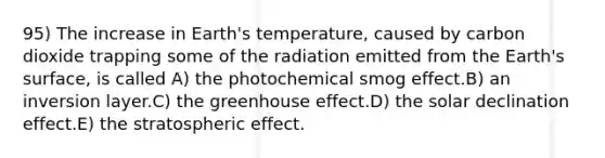 95) The increase in Earth's temperature, caused by carbon dioxide trapping some of the radiation emitted from the Earth's surface, is called A) the photochemical smog effect.B) an inversion layer.C) the greenhouse effect.D) the solar declination effect.E) the stratospheric effect.