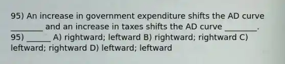 95) An increase in government expenditure shifts the AD curve ________ and an increase in taxes shifts the AD curve ________. 95) ______ A) rightward; leftward B) rightward; rightward C) leftward; rightward D) leftward; leftward