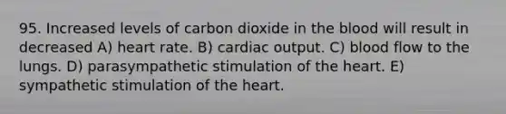 95. Increased levels of carbon dioxide in the blood will result in decreased A) heart rate. B) cardiac output. C) blood flow to the lungs. D) parasympathetic stimulation of the heart. E) sympathetic stimulation of the heart.