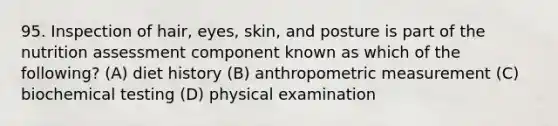 95. Inspection of hair, eyes, skin, and posture is part of the nutrition assessment component known as which of the following? (A) diet history (B) anthropometric measurement (C) biochemical testing (D) physical examination