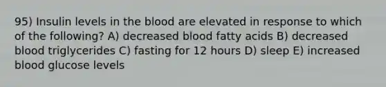 95) Insulin levels in the blood are elevated in response to which of the following? A) decreased blood fatty acids B) decreased blood triglycerides C) fasting for 12 hours D) sleep E) increased blood glucose levels