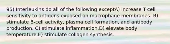 95) Interleukins do all of the following exceptA) increase T-cell sensitivity to antigens exposed on macrophage membranes. B) stimulate B-cell activity, plasma cell formation, and antibody production. C) stimulate inflammation.D) elevate body temperature.E) stimulate collagen synthesis.