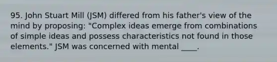 95. John Stuart Mill (JSM) differed from his father's view of the mind by proposing: "Complex ideas emerge from combinations of simple ideas and possess characteristics not found in those elements." JSM was concerned with mental ____.