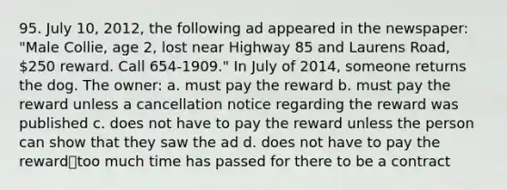 95. July 10, 2012, the following ad appeared in the newspaper: "Male Collie, age 2, lost near Highway 85 and Laurens Road, 250 reward. Call 654-1909." In July of 2014, someone returns the dog. The owner: a. must pay the reward b. must pay the reward unless a cancellation notice regarding the reward was published c. does not have to pay the reward unless the person can show that they saw the ad d. does not have to pay the reward⎯too much time has passed for there to be a contract