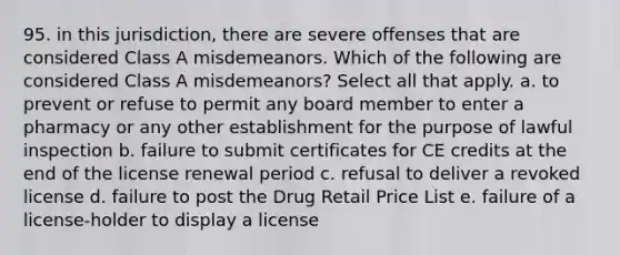 95. in this jurisdiction, there are severe offenses that are considered Class A misdemeanors. Which of the following are considered Class A misdemeanors? Select all that apply. a. to prevent or refuse to permit any board member to enter a pharmacy or any other establishment for the purpose of lawful inspection b. failure to submit certificates for CE credits at the end of the license renewal period c. refusal to deliver a revoked license d. failure to post the Drug Retail Price List e. failure of a license-holder to display a license