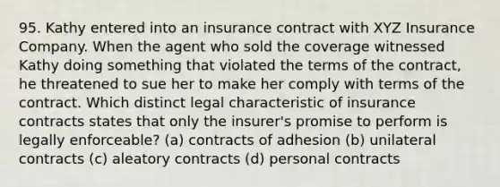 95. Kathy entered into an insurance contract with XYZ Insurance Company. When the agent who sold the coverage witnessed Kathy doing something that violated the terms of the contract, he threatened to sue her to make her comply with terms of the contract. Which distinct legal characteristic of insurance contracts states that only the insurer's promise to perform is legally enforceable? (a) contracts of adhesion (b) unilateral contracts (c) aleatory contracts (d) personal contracts