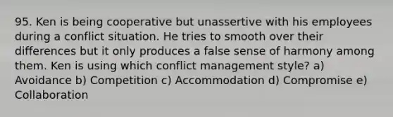 95. Ken is being cooperative but unassertive with his employees during a conflict situation. He tries to smooth over their differences but it only produces a false sense of harmony among them. Ken is using which conflict management style? a) Avoidance b) Competition c) Accommodation d) Compromise e) Collaboration