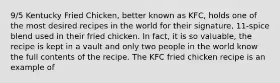 9/5 Kentucky Fried Chicken, better known as KFC, holds one of the most desired recipes in the world for their signature, 11‑spice blend used in their fried chicken. In fact, it is so valuable, the recipe is kept in a vault and only two people in the world know the full contents of the recipe. The KFC fried chicken recipe is an example of