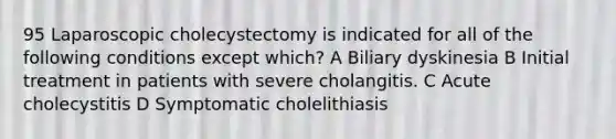 95 Laparoscopic cholecystectomy is indicated for all of the following conditions except which? A Biliary dyskinesia B Initial treatment in patients with severe cholangitis. C Acute cholecystitis D Symptomatic cholelithiasis