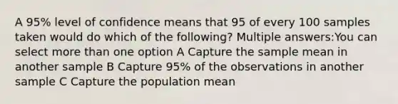 A 95% level of confidence means that 95 of every 100 samples taken would do which of the following? Multiple answers:You can select <a href='https://www.questionai.com/knowledge/keWHlEPx42-more-than' class='anchor-knowledge'>more than</a> one option A Capture the sample mean in another sample B Capture 95% of the observations in another sample C Capture the population mean