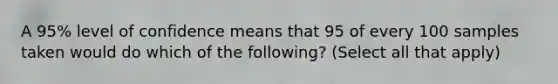 A 95% level of confidence means that 95 of every 100 samples taken would do which of the following? (Select all that apply)