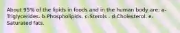 About 95% of the lipids in foods and in the human body are:​ a-Triglycerides. b-Phospholipids. c-Sterols . d-Cholesterol. e-Saturated fats.