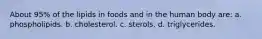 About 95% of the lipids in foods and in the human body are: a. phospholipids. b. cholesterol. c. sterols. d. triglycerides.