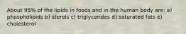 About 95% of the lipids in foods and in the human body are: a) phospholipids b) sterols c) triglycerides d) saturated fats e) cholesterol