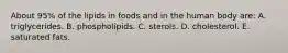 About 95% of the lipids in foods and in the human body are:​ A. triglycerides.​ B. ​phospholipids. C. ​sterols. D. ​cholesterol. E. ​saturated fats.