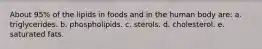 About 95% of the lipids in foods and in the human body are:​ a. triglycerides.​ b. ​phospholipids. c. ​sterols. d. ​cholesterol. e. ​saturated fats.