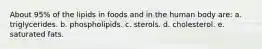 About 95% of the lipids in foods and in the human body are: a. triglycerides. b. phospholipids. c. sterols. d. cholesterol. e. saturated fats.