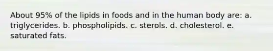 About 95% of the lipids in foods and in the human body are: a. triglycerides. b. phospholipids. c. sterols. d. cholesterol. e. saturated fats.