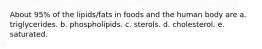 About 95% of the lipids/fats in foods and the human body are a. triglycerides. b. phospholipids. c. sterols. d. cholesterol. e. saturated.